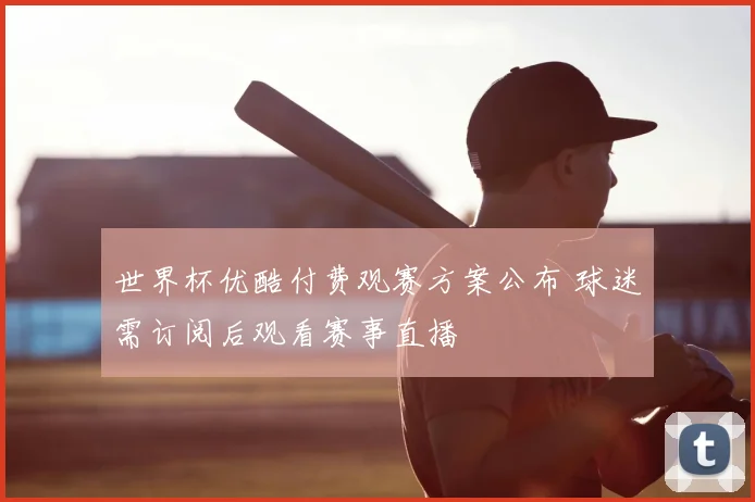 世界杯优酷付费观赛方案公布 球迷需订阅后观看赛事直播