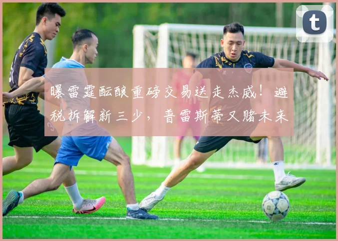 曝雷霆酝酿重磅交易送走杰威!避税拆解新三少,普雷斯蒂又赌未来