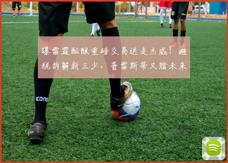 曝雷霆酝酿重磅交易送走杰威!避税拆解新三少,普雷斯蒂又赌未来