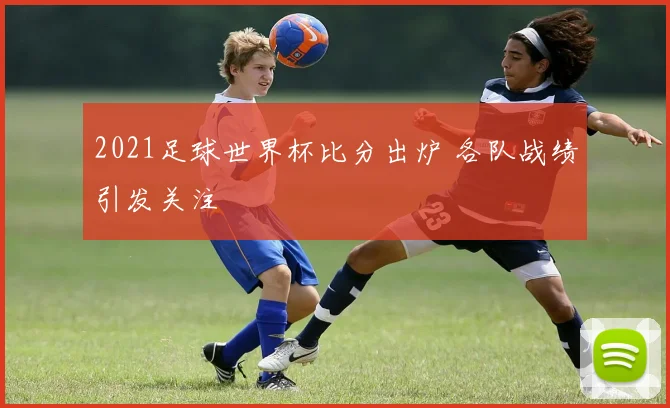 2021足球世界杯比分出炉 各队战绩引发关注